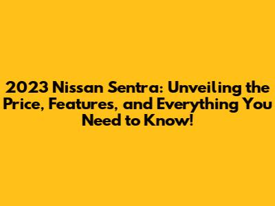 2023 Nissan Sentra: Unveiling the Price, Features, and Everything You Need to Know!