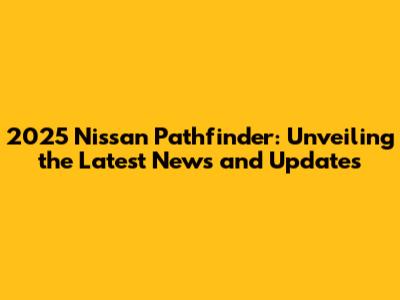 2025 Nissan Pathfinder: Unveiling the Latest News and Updates