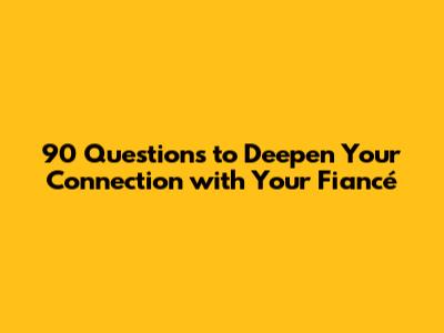 90 Questions to Deepen Your Connection with Your Fiancé