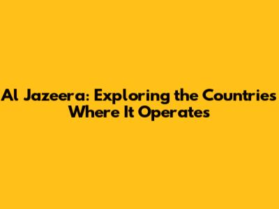 Al Jazeera: Exploring the Countries Where It Operates