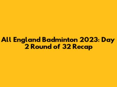 All England Badminton 2023: Day 2 Round of 32 Recap