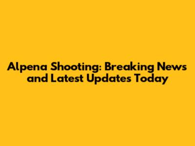 Alpena Shooting: Breaking News and Latest Updates Today
