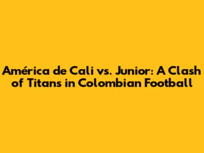 América de Cali vs. Junior: A Clash of Titans in Colombian Football