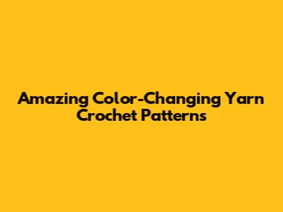 Amazing Color-Changing Yarn Crochet Patterns
