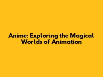 Anime: Exploring the Magical Worlds of Animation