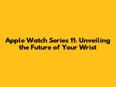 Apple Watch Series 11: Unveiling the Future of Your Wrist