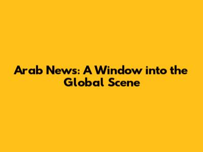 Arab News: A Window into the Global Scene