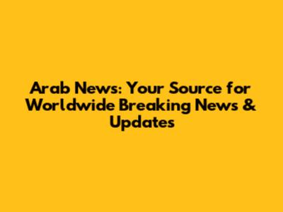 Arab News: Your Source for Worldwide Breaking News & Updates