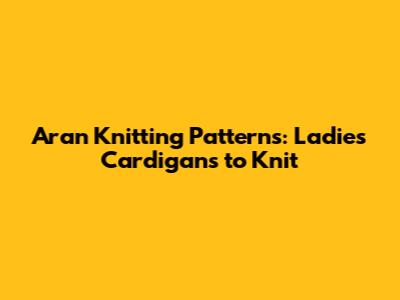 Aran Knitting Patterns: Ladies Cardigans to Knit