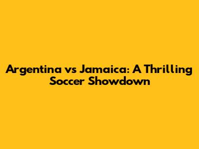 Argentina vs Jamaica: A Thrilling Soccer Showdown