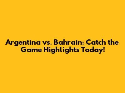 Argentina vs. Bahrain: Catch the Game Highlights Today!