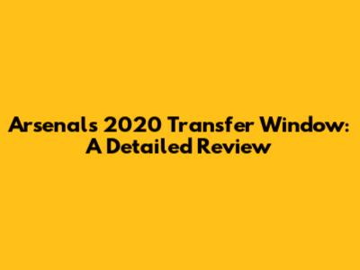 Arsenal's 2020 Transfer Window: A Detailed Review
