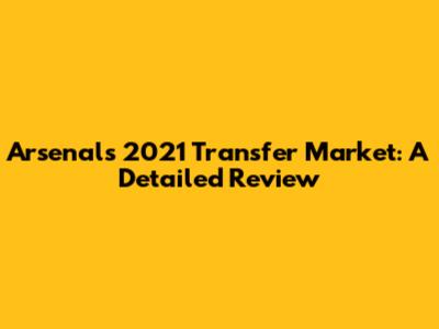 Arsenal's 2021 Transfer Market: A Detailed Review