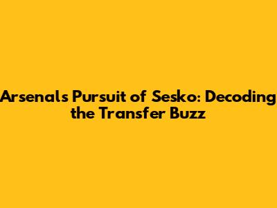Arsenal's Pursuit of Sesko: Decoding the Transfer Buzz