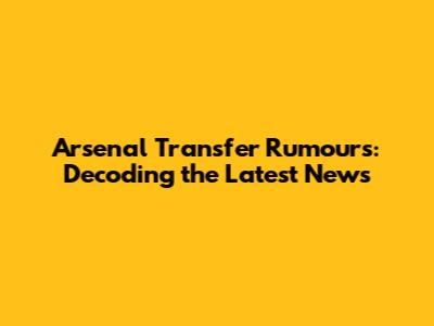 Arsenal Transfer Rumours: Decoding the Latest News