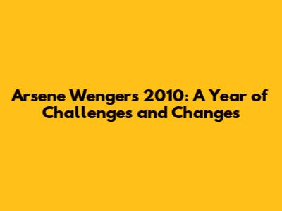Arsene Wenger's 2010: A Year of Challenges and Changes