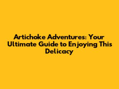 Artichoke Adventures: Your Ultimate Guide to Enjoying This Delicacy