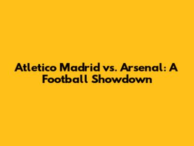 Atletico Madrid vs. Arsenal: A Football Showdown
