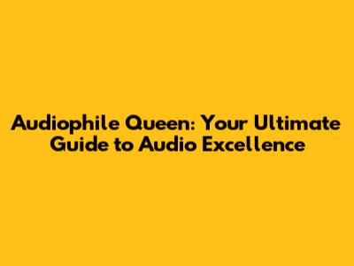 Audiophile Queen: Your Ultimate Guide to Audio Excellence
