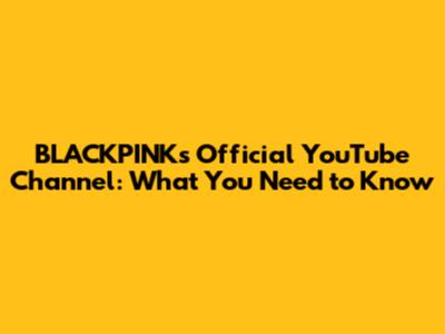 BLACKPINK's Official YouTube Channel: What You Need to Know