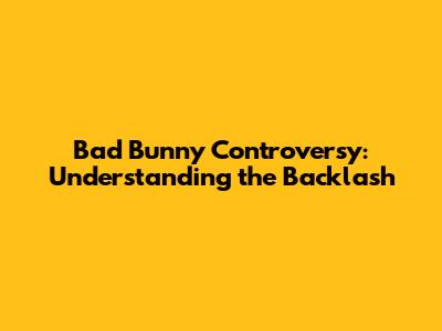Bad Bunny Controversy: Understanding the Backlash
