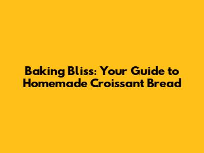 Baking Bliss: Your Guide to Homemade Croissant Bread