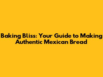 Baking Bliss: Your Guide to Making Authentic Mexican Bread