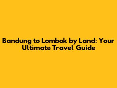 Bandung to Lombok by Land: Your Ultimate Travel Guide