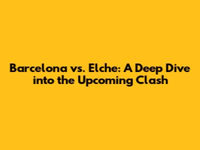 Barcelona vs. Elche: A Deep Dive into the Upcoming Clash