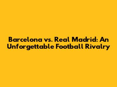 Barcelona vs. Real Madrid: An Unforgettable Football Rivalry