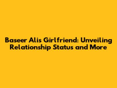Baseer Ali's Girlfriend: Unveiling Relationship Status and More