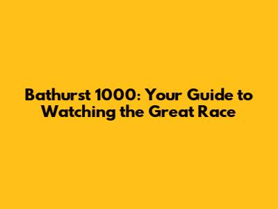 Bathurst 1000: Your Guide to Watching the Great Race