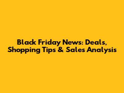 Black Friday News: Deals, Shopping Tips & Sales Analysis
