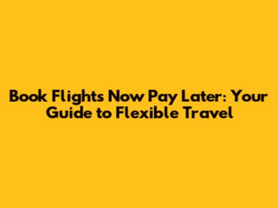 Book Flights Now Pay Later: Your Guide to Flexible Travel