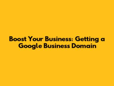 Boost Your Business: Getting a Google Business Domain