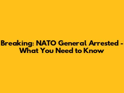 Breaking: NATO General Arrested - What You Need to Know