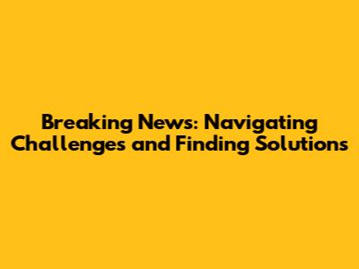 Breaking News: Navigating Challenges and Finding Solutions