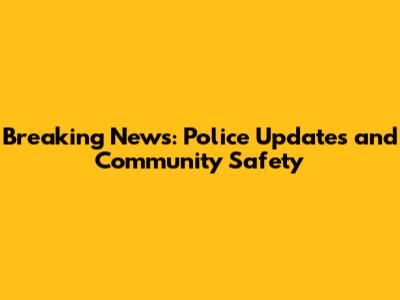Breaking News: Police Updates and Community Safety