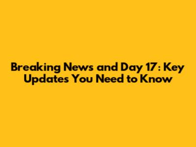 Breaking News and Day 17: Key Updates You Need to Know