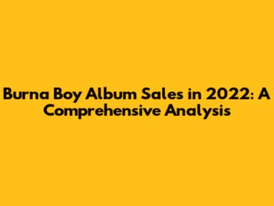 Burna Boy Album Sales in 2022: A Comprehensive Analysis