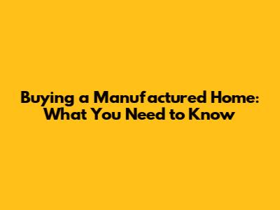Buying a Manufactured Home: What You Need to Know