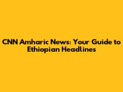 CNN Amharic News: Your Guide to Ethiopian Headlines