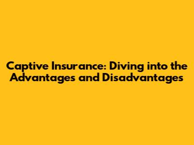 Captive Insurance: Diving into the Advantages and Disadvantages