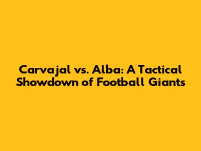 Carvajal vs. Alba: A Tactical Showdown of Football Giants