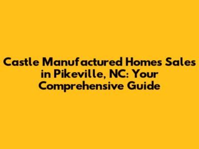 Castle Manufactured Homes Sales in Pikeville, NC: Your Comprehensive Guide
