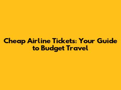 Cheap Airline Tickets: Your Guide to Budget Travel