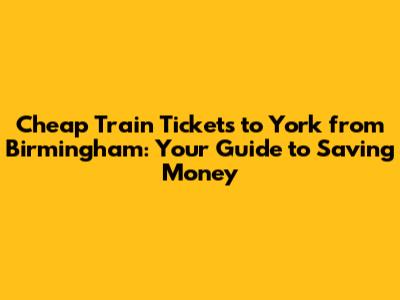 Cheap Train Tickets to York from Birmingham: Your Guide to Saving Money