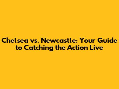 Chelsea vs. Newcastle: Your Guide to Catching the Action Live