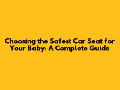Choosing the Safest Car Seat for Your Baby: A Complete Guide
