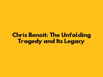 Chris Benoit: The Unfolding Tragedy and Its Legacy